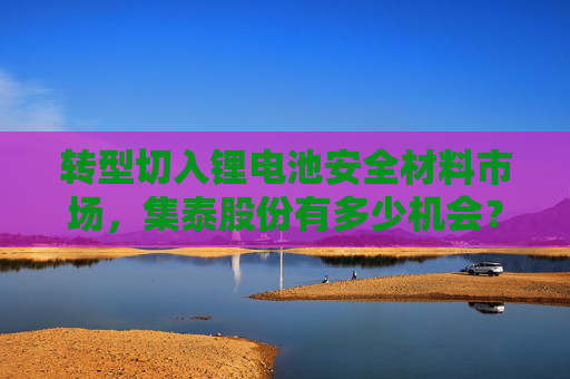 转型切入锂电池安全材料市场，集泰股份有多少机会？