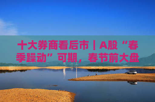 十大券商看后市｜A股“春季躁动”可期，春节前大盘蓝筹或占优