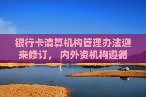 银行卡清算机构管理办法迎来修订， 内外资机构遵循同等监管标准