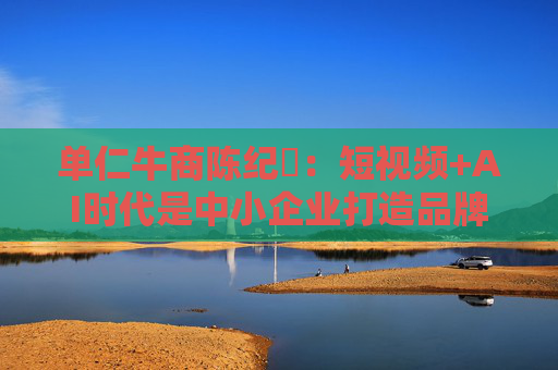 单仁牛商陈纪杋：短视频+AI时代是中小企业打造品牌成本最低的最佳时机
