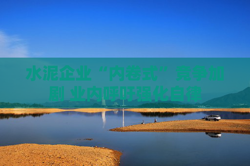 水泥企业“内卷式”竞争加剧 业内呼吁强化自律