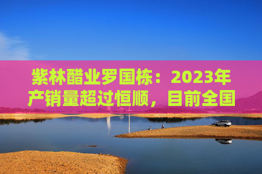 紫林醋业罗国栋：2023年产销量超过恒顺，目前全国第一