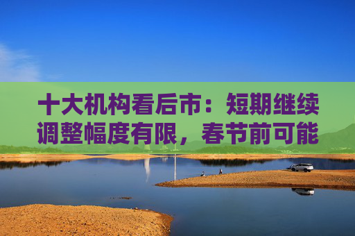十大机构看后市：短期继续调整幅度有限，春节前可能是第二次买点