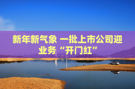 新年新气象 一批上市公司迎业务“开门红”