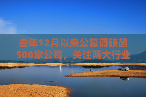 去年12月以来公募调研超500家公司，关注两大行业