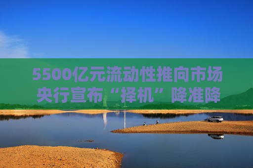5500亿元流动性推向市场 央行宣布“择机”降准降息