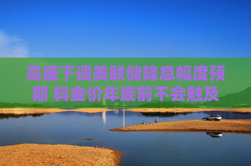 高盛下调美联储降息幅度预期 料金价年底前不会触及3000美元关口