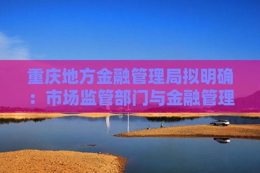 重庆地方金融管理局拟明确：市场监管部门与金融管理部门信息共享 释放什么信号？
