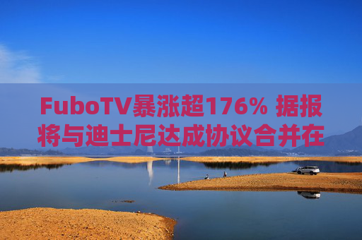 FuboTV暴涨超176% 据报将与迪士尼达成协议合并在线直播电视业务