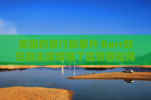 美国的银行股攀升 Barr卸任副主席增强了监管放松预期