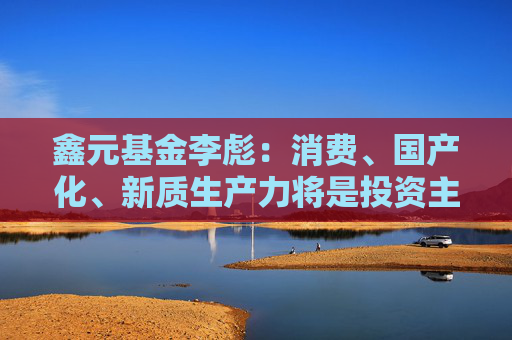 鑫元基金李彪：消费、国产化、新质生产力将是投资主线