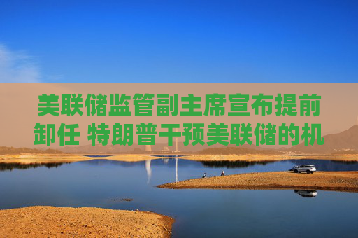 美联储监管副主席宣布提前卸任 特朗普干预美联储的机会来了