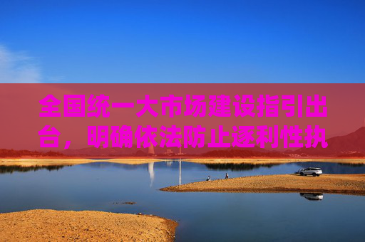 全国统一大市场建设指引出台，明确依法防止逐利性执法、取消就业地参保户籍限制等