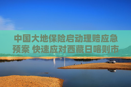 中国大地保险启动理赔应急预案 快速应对西藏日喀则市定日县地震