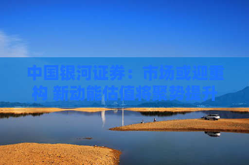中国银河证券：市场或迎重构 新动能估值将聚势提升
