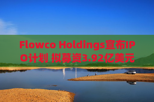 Flowco Holdings宣布IPO计划 拟募资3.92亿美元