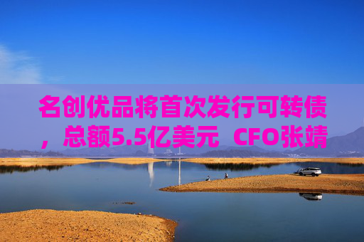 名创优品将首次发行可转债，总额5.5亿美元  CFO张靖京：将加速海外直营门店扩张
