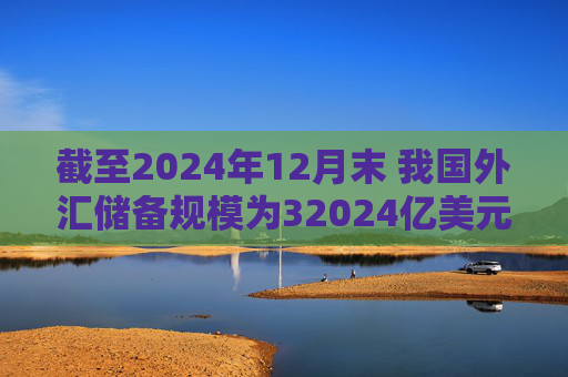 截至2024年12月末 我国外汇储备规模为32024亿美元