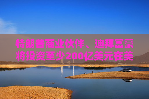 特朗普商业伙伴、迪拜富豪将投资至少200亿美元在美国建设数据中心
