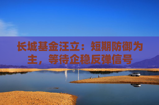 长城基金汪立：短期防御为主，等待企稳反弹信号