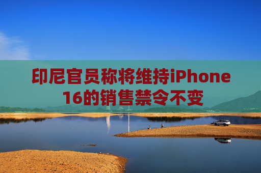 印尼官员称将维持iPhone 16的销售禁令不变