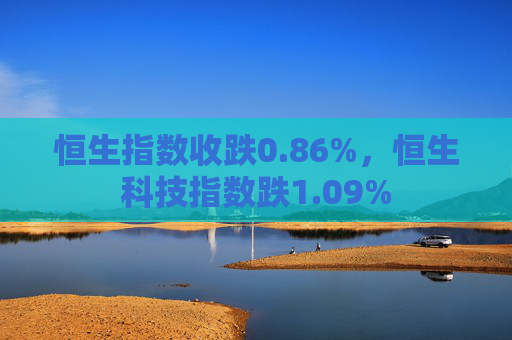 恒生指数收跌0.86%，恒生科技指数跌1.09%