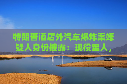 特朗普酒店外汽车爆炸案嫌疑人身份披露：现役军人，或为自杀