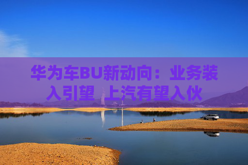 华为车BU新动向：业务装入引望  上汽有望入伙