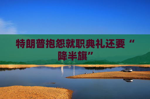 特朗普抱怨就职典礼还要“降半旗”