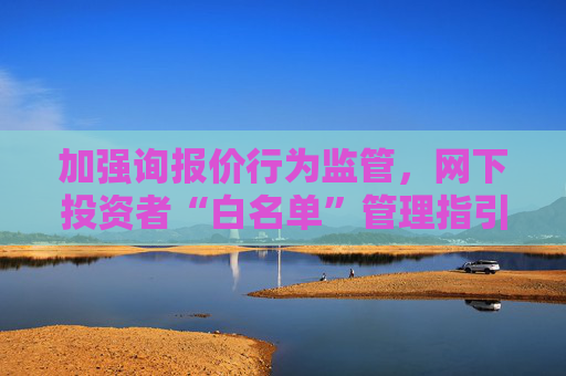 加强询报价行为监管，网下投资者“白名单”管理指引出炉