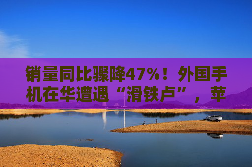 销量同比骤降47%！外国手机在华遭遇“滑铁卢”，苹果不香了？