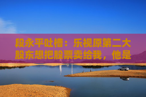 段永平吐槽：乐视原第二大股东想把股票卖给我，他是个坏人