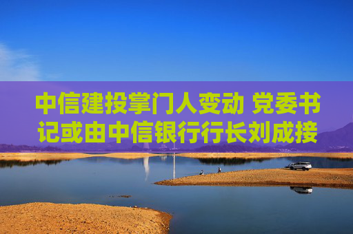 中信建投掌门人变动 党委书记或由中信银行行长刘成接任