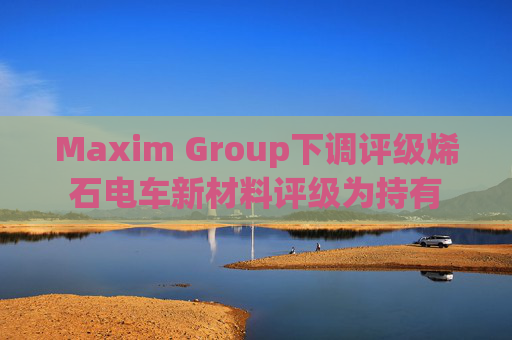 Maxim Group下调评级烯石电车新材料评级为持有