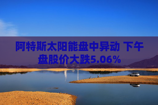 阿特斯太阳能盘中异动 下午盘股价大跌5.06%
