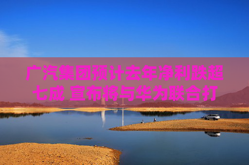 广汽集团预计去年净利跌超七成 宣布将与华为联合打造新品牌