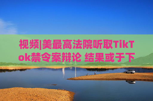 视频|美最高法院听取TikTok禁令案辩论 结果或于下周公布