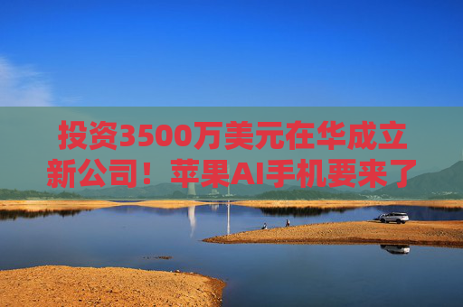 投资3500万美元在华成立新公司！苹果AI手机要来了？