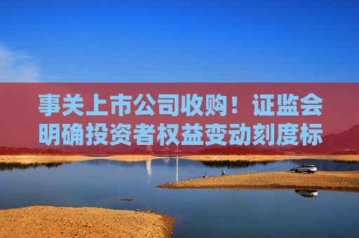 事关上市公司收购！证监会明确投资者权益变动刻度标准，即日实施