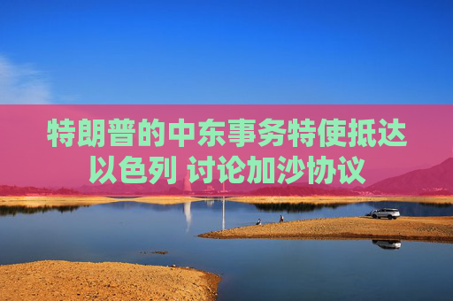 特朗普的中东事务特使抵达以色列 讨论加沙协议