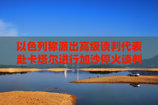 以色列称派出高级谈判代表赴卡塔尔进行加沙停火谈判