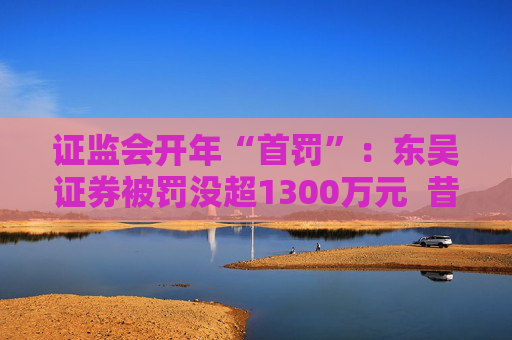 证监会开年“首罚”：东吴证券被罚没超1300万元  昔日投行“陋习”代价沉重