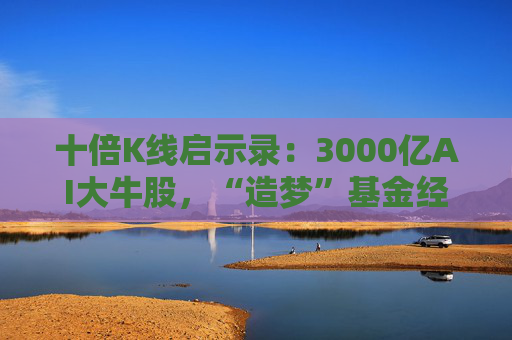 十倍K线启示录：3000亿AI大牛股，“造梦”基金经理
