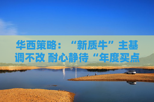 华西策略：“新质牛”主基调不改 耐心静待“年度买点”
