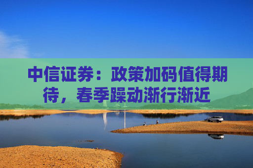 中信证券：政策加码值得期待，春季躁动渐行渐近
