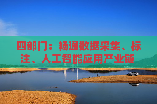 四部门：畅通数据采集、标注、人工智能应用产业链 推动数据标注产业上下游协同发展