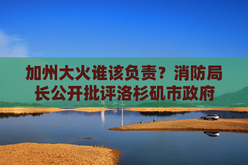 加州大火谁该负责？消防局长公开批评洛杉矶市政府