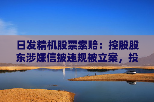 日发精机股票索赔：控股股东涉嫌信披违规被立案，投资者可做索赔准备