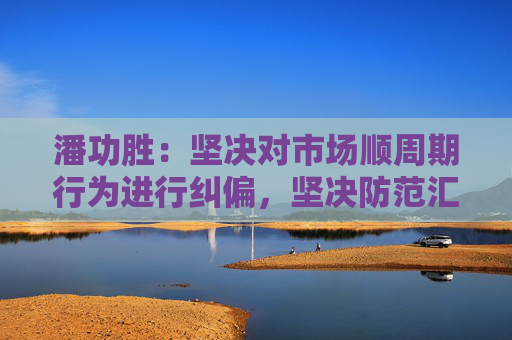 潘功胜：坚决对市场顺周期行为进行纠偏，坚决防范汇率超调风险