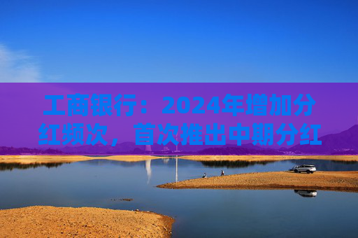 工商银行：2024年增加分红频次，首次推出中期分红，实现一年两次分红